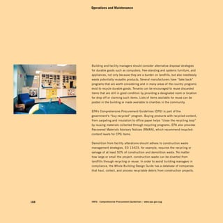 Operations and Maintenance




      Building and facility managers should consider alternative disposal strategies
      for durable goods such as computers, free-standing and systems furniture, and
      appliances, not only because they are a burden on landfills, but also needlessly
      waste potentially reusable products. Several manufacturers have “take back”
      programs that are worth considering and in many areas of the country programs
      exist to recycle durable goods. Tenants can be encouraged to reuse discarded
      items that are still in good condition by providing a designated room or location
      for drop off or claiming such items. Lists of items available for reuse can be
      posted in the building or made available to charities in the community.


      EPA’s Comprehensive Procurement Guidelines (CPG) is part of the
      government’s “buy-recycled” program. Buying products with recycled content,
      from carpeting and insulation to office paper helps “close the recycling loop”
      by reusing materials collected through recycling programs. EPA also provides
      Recovered Materials Advisory Notices (RMAN), which recommend recycled-
      content levels for CPG items.


      Demolition from facility alterations should adhere to construction waste
      management strategies. EO 13423, for example, requires the recycling or
      salvage of at least 50% of construction and demolition waste. No matter
      how large or small the project, construction waste can be diverted from
      landfills through recycling or reuse. In order to assist building managers in
      compliance, the Whole Building Design Guide has a database of companies
      that haul, collect, and process recyclable debris from construction projects.




168   inFo:	 Comprehensive	procurement	guidelines	–	www.epa.gov.cpg
 