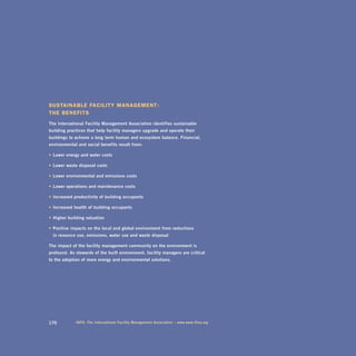 sustainable facility ManageMent :
the benefits
the	international	Facility	management	association	identifies	sustainable		
building	practices	that	help	facility	managers	upgrade	and	operate	their		
buildings	to	achieve	a	long- term	human	and	ecosystem	balance.	Financial,	
environmental	and	social	benefits	result	from:

•	lower	energy	and	water	costs	

•	lower	waste	disposal	costs	

•	lower	environmental	and	emissions	costs	

•	lower	operations	and	maintenance	costs	

•	increased	productivity	of	building	occupants	

•	increased	health	of	building	occupants	

•	higher	building	valuation	

•	positive	impacts	on	the	local	and	global	environment	from	reductions		
	 in	resource	use,	emissions,	water	use	and	waste	disposal

the	impact	of	the	facility	management	community	on	the	environment	is		
profound.	as	stewards	of	the	built	environment,	facility	managers	are	critical		
to	the	adoption	of	more	energy	and	environmental	solutions.




170          inFo:	the	international	Facility	management	association	–	www.www.ifma.org
 
