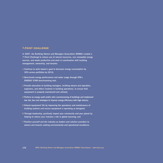 7-pOint challenge

in	2007,	the	Building	owners	and	managers	association	(Boma)	created	a		
7-Point Challenge	to	reduce	use	of	natural	resources,	non - renewable	energy		
sources,	and	waste	production	and	work	in	coordination	with	building	
management,	ownership,	and	tenants:

1 Continue	to	work	toward	a	goal	to	decrease	energy	consumption	by		
	 30%	across	portfolios	by	2012;	

2 Benchmark	energy	performance	and	water	usage	through	Epa’s		
	 EnErgy	star	benchmarking	tool;	

3 provide	education	to	building	managers,	building	owners	and	operators,		
	 engineers,	and	others	involved	in	building	operations,	to	ensure	that		
	 equipment	is	properly	maintained	and	utilized;	

4 perform	an	energy	audit	and/or	retro-commissioning	of	buildings	and	implement		
	 low-risk,	low-cost	strategies	to	improve	energy	efficiency	with	high	returns;	

5 Extend	equipment	life	by	improving	the	operations	and	maintenance	of		
	 building	systems	and	ensure	equipment	is	operating	as	designed;

6 through	leadership,	positively	impact	your	community	and	your	planet	by		
	 helping	to	reduce	your	industry ’s	role	in	global	warming;	and	

7 position	yourself	and	the	industry	as	leaders	and	solution	providers	to		
	 owners	and	tenants	seeking	environmental	and	operational	excellence.	




172            inFo:	Building	owners	and	managers	association	(Boma)	international	–	www.boma.org
 