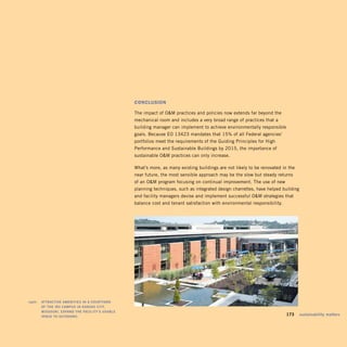 cOnclusiOn

                                                       The impact of OM practices and policies now extends far beyond the
                                                       mechanical room and includes a very broad range of practices that a
                                                       building manager can implement to achieve environmentally responsible
                                                       goals. Because EO 13423 mandates that 15% of all Federal agencies’
                                                       portfolios meet the requirements of the Guiding Principles for High
                                                       Performance and Sustainable Buildings by 2015, the importance of
                                                       sustainable OM practices can only increase.

                                                       What’s more, as many existing buildings are not likely to be renovated in the
                                                       near future, the most sensible approach may be the slow but steady returns
                                                       of an OM program focusing on continual improvement. The use of new
                                                       planning techniques, such as integrated design charrettes, have helped building
                                                       and facility managers devise and implement successful OM strategies that
                                                       balance cost and tenant satisfaction with environmental responsibility.




	   right:		 attraCtivE	amEnitiEs	in	a	Courtyard	 	
             oF	thE	irs	Campus	in	kansas	City,	
             missouri,	Expand	thE	FaCility’s	usaBlE	
             spaCE	to	outdoors.
                                                                                                                             	   173	 sustainability	matters
 