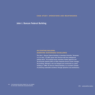 c a s e s t u d y : O p e r at i O n s a n d M a i n t e n a n c e




                    John J. Duncan Federal Building




                                                          an existing building: 

                                                          achieving sustainable excellence 

                                                          the	John	J.	duncan	Federal	Building	in	downtown	knoxville,	tennessee,		
                                                          is	a	six-story,	172,683-square-foot	structure	with	two	underground		
                                                          parking	decks.	the	building	houses	seventeen	Federal	agencies	and		
                                                          the	knoxville	satellite	office	of	gsa’s	nashville	service	Center	manages	
                                                          the	building.	although	it	was	not	designed	and	constructed	as	a	green	
                                                          building	in	1988,	the	duncan	Federal	Building	is	an	excellent	example		
                                                          of	achieving	sustainable	excellence	through	operations	and	maintenance.	




	   left:		 thE	dunCan	Building	stands	tall	as	a	modEl	
            oF	EFFiCiEnt	opErations	and	maintEnanCE.                                                                         	     175	 sustainability	matters
 