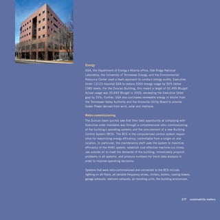 Energy
GSA, the Department of Energy’s Atlanta office, Oak Ridge National
Laboratory, the University of Tennessee Energy, and the Environmental
Resource Center used a team approach to conduct energy audits. Executive
Order 13123 required GSA to reduce 2005 energy usage by 30% below
1985 levels. For the Duncan Building, this meant a target of 52,499 Btu/gsf.
Actual usage was 35,693 Btu/gsf in 2005, exceeding the Executive Order
goal by 33%. Further, GSA also purchases renewable energy in blocks from
the Tennessee Valley Authority and the Knoxville Utility Board to provide
Green Power derived from wind, solar and methane.


retro-commissioning
The Duncan team quickly saw that their best opportunity at complying with
Executive order mandates was through a comprehensive retro-commissioning
of the building’s operating systems and the procurement of a new Building
Control System (BCS). The BCS is the computerized central system respon-
sible for maximizing energy efficiency, controllable from a single on-site
location. In particular, the maintenance staff uses the system to maximize
efficiency of the HVAC system, establish cost effective machine run times,
use outside air to meet the demands of the building, immediately pinpoint
problems in all systems, and produce numbers for trend-data analysis in
order to improve operating decisions.


Systems that were retro-commissioned and connected to the BCS include:
lighting on all floors, all variable frequency drives, chillers, boilers, cooling towers,
garage exhausts, restroom exhausts, air handling units, the building economizer,




                                                                             	   177	 sustainability	matters
 