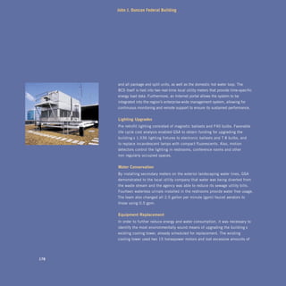 John J. Duncan Federal Building




      and all package and split units, as well as the domestic hot water loop. The
      BCS itself is tied into two real-time local utility meters that provide time-specific
      energy load data. Furthermore, an Internet portal allows the system to be
      integrated into the region’s enterprise-wide management system, allowing for
      continuous monitoring and remote support to ensure its sustained performance.


      lighting	upgrades
      Pre-retrofit lighting consisted of magnetic ballasts and F40 bulbs. Favorable
      life-cycle cost analysis enabled GSA to obtain funding for upgrading the
      building’s 1,536 lighting fixtures to electronic ballasts and T-8 bulbs, and
      to replace incandescent lamps with compact fluorescents. Also, motion
      detectors control the lighting in restrooms, conference rooms and other
      non-regularly occupied spaces.


      water	Conservation
      By installing secondary meters on the exterior landscaping water lines, GSA
      demonstrated to the local utility company that water was being diverted from
      the waste stream and the agency was able to reduce its sewage utility bills.
      Fourteen waterless urinals installed in the restrooms provide water-free usage.
      The team also changed all 2.5 gallon per minute (gpm) faucet aerators to
      those using 0.5 gpm.


      Equipment	replacement	
      In order to further reduce energy and water consumption, it was necessary to
      identify the most environmentally sound means of upgrading the building’s
      existing cooling tower, already scheduled for replacement. The existing
      cooling tower used two 15 horsepower motors and lost excessive amounts of




178
 