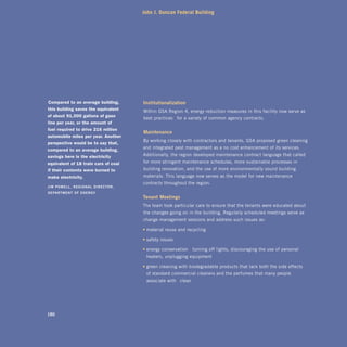 John J. Duncan Federal Building




“compared to an average building,       institutionalization
 this building saves the equivalent     Within GSA Region 4, energy reduction measures in this facility now serve as
 of about 91,000 gallons of gaso-
                                       “best practices” for a variety of common agency contracts.
 line per year, or the amount of
 fuel required to drive 216 million
                                        maintenance
 automobile miles per year. another
                                        By working closely with contractors and tenants, GSA proposed green cleaning
 perspective would be to say that,
 compared to an average building,      and integrated pest management as a no-cost enhancement of its services.
 savings here is the electricity       Additionally, the region developed maintenance contract language that called
 equivalent of 18 train cars of coal    for more stringent maintenance schedules, more sustainable processes in
 if their contents were burned to       building renovation, and the use of more environmentally sound building
 make electricity.”                     materials. This language now serves as the model for new maintenance
                                       contracts throughout the region.
Jim	powEll,	rEgional	dirECtor,	
dEpartmEnt	oF	EnErgy
                                       tenant	meetings
                                       The team took particular care to ensure that the tenants were educated about
                                        the changes going on in the building. Regularly scheduled meetings serve as
                                       change management sessions and address such issues as:

                                       • material reuse and recycling

                                       • safety issues

                                       • energy conservation—turning off lights, discouraging the use of personal
                                         heaters, unplugging equipment

                                       • green cleaning with biodegradable products that lack both the side effects
                                         of standard commercial cleaners and the perfumes that many people
                                         associate with “clean”




180
 