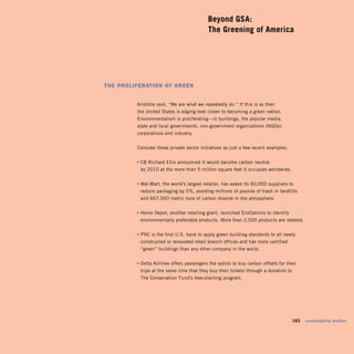 Beyond GSA: 

                                           The Greening of America





The ProliferaTion of Green


         Aristotle said, “We are what we repeatedly do.” If this is so then
         the United States is edging ever closer to becoming a green nation.
         Environmentalism is proliferating—in buildings, the popular media,
         state and local governments, non-government organizations (NGOs),
         corporations and industry.


         Consider these private sector initiatives as just a few recent examples.


         • CB Richard Ellis announced it would become carbon neutral
          by 2010 at the more than 5 million square feet it occupies worldwide.


         • Wal-Mart, the world’s largest retailer, has asked its 60,000 suppliers to
          reduce packaging by 5%, avoiding millions of pounds of trash in landfills
          and 667,000 metric tons of carbon dioxide in the atmosphere.


         • Home Depot, another retailing giant, launched EcoOptions to identify
          environmentally preferable products. More than 2,500 products are labeled.


         • PNC is the first U.S. bank to apply green building standards to all newly
          constructed or renovated retail branch offices and has more certified
          “green” buildings than any other company in the world.


         • Delta Airlines offers passengers the option to buy carbon offsets for their
          trips at the same time that they buy their tickets through a donation to
          The Conservation Fund’s tree-planting program.




                                                                                     183   sustainability matters
 