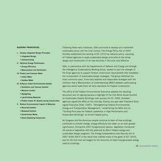 guiding prinCiples:                                     Following these early initiatives, GSA continued to develop and implement
                                                        sustainable policy into the 21st century. The Energy Policy Act of 2005
i.   Employ integrated Design principles
                                                        formally established the wording of EO 13123 as national policy, requiring
     • integrated Design
                                                        all Federal agencies to apply sustainable design principles to the siting,
     • Commissioning
                                                        design and construction of all new facilities if life-cycle cost effective.
ii. optimize Energy performance
     • Energy Efficiency                                GSA, in partnership with the Departments of Defense and Energy and through
     • measurement and verification                     the Interagency Sustainability Working Group, worked to pool the strength of
iii. protect and Conserve water                         the three agencies to support Federal construction requirements that mandated
     • indoor water
                                    the incorporation of sustainable design strategies. The group identified the
     • outdoor water
                                   most commonly used, financially feasible and measurable strategies with the
iv. Enhance indoor Environmental Quality                intention that a Memorandum of Understanding (MOU) between participating
     • ventilation and Thermal Comfort
                                                        agencies would make them de facto standards for Federal construction.

     • moisture Control
                                                        The office of the Federal Environmental Executive adopted the resulting
     • Daylighting
                                                        document and its signing became a highlight of the first White House Summit
     • Low-Emitting materials
                                                        on Sustainable Federal Buildings held January 24-25, 2006. Nineteen
     • protect indoor Air Quality during Construction   agencies signed the MOU on the first day. Exactly one year later President Bush
v. Reduce Environmental impact of materials             signed Executive Order 13423, “Strengthening Federal Environmental,
     • Recycled Content                                 Energy and Transportation Management,” establishing the MOU and its
     • biobased Content                                 “Guiding Principles for Federal Leadership in High Performance and
     • Construction waste
                              Sustainable Buildings” as formal Federal policy.
     • ozone Depleting Compounds

                                                        As Congress and the American people continue to learn of how buildings
                                                        contribute to climate change, energy efficiency has taken on an even greater
                                                        significance. During the 2007 Congressional session, legislators introduced
                                                        26 pieces of legislation with the potential to affect Federal energy and
                                                        sustainable design programs. The Energy Independence and Security Act of
                                                        2007 (EISA 2007) is the result that codified many of the goals of EO 13423,
                                                        and for the first time set targets for the reduction of fossil fuel-generated energy
                                                        used by buildings.
                                                                                                                                        13 sustainability matters
 