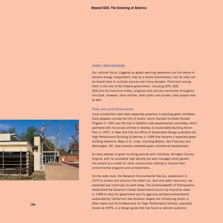 Beyond GSA: The Greening of America




      early influencers

      Our national focus, triggered by global warming awareness and the desire to
      become energy independent, may be a recent phenomenon, but its roots can
      be traced back to multiple sources over many decades. Prominent among
      them is the role of the Federal government, including EPA, DOE,
      GSA and the Executive orders, programs and policies mentioned throughout
      this book. However, other entities, both public and private, have played roles
      as well.


      State and Local Governments
      Local jurisdictions have been especially proactive in enacting green initiatives.
      Early adapters include the City of Austin, which founded its Green Builder
      Program in 1991 and the City of Seattle’s inter-departmental committee, which
      partnered with municipal utilities to develop its Sustainable Building Action
      Plan in 1997. In New York City the Office of Sustainable Design published the
      High Performance Building Guidelines in 1999 that became a respected green
      building reference. Major U.S. cities, including Boston, San Francisco and
      Washington, DC, have recently mandated green commercial development.

      An early adopter of green building policies and initiatives, Arlington County,
      Virginia, with its somewhat high density but well-managed smart growth,
      has served as a model for other communities looking to improve their
      environmental programs and achievements.

      On the state level, the Maryland Environmental Service, established in
      1970 to protect and enhance the state’s air, land and water resources, has
      expanded and continues its work today. The Commonwealth of Pennsylvania
      established the Governor’s Green Government Council by Executive order
      in 1998 to help the government and its agencies achieve environmental
      sustainability. California’s low emission targets are influencing action in
184   other states and its Collaborative for High Performance Schools, popularly
      known as CHPS, is a design guide that has found a national audience.
 