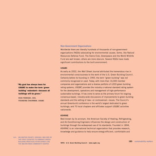 Non-Government Organizations
                                                 Worldwide there are literally hundreds of thousands of non-government
                                                 organizations (NGOs) advocating for environmental causes. Some, like Natural
                                                 Resources Defense Fund, The Sierra Club, Greenpeace and the World Wildlife
                                                 Fund are well known; others are more obscure. Several NGOs have made
                                                 significant contributions to the built environment.

                                                 USGBC
                                                 As early as 2002, the Wall Street Journal attributed the tremendous rise in
                                                 environmental consciousness to the work of the U.S. Green Building Council.
                                                 Certainly before its founding in 1993, the term “green building” was not
                                                 commonly recognized or used. Today, with more than 16,000 member
        “My goal has always been for             companies and organizations and a diverse portfolio of LEED green building
         usGBc to make the term ‘green           rating systems, USGBC provides the industry a national standard rating system
         building’ redundant—because all         for the development, operations and management of high-performance
         buildings will be green.”               sustainable buildings. It has come to serve as the primary forum for ongoing
        RiCk FEdRizzi, CEO, 

                                                 consensus-based, industry-wide discussions of improvements to green building
        FOUNdiNG CHAiRMAN, USGBC
                standards and the vetting of new—or controversial—issues. The Council’s
                                                 annual Greenbuild conference is the world’s largest dedicated to green
                                                 buildings; and 70 local chapters and affiliates support USGBC activities
                                                 nationwide.

                                                 ASHRAE
                                                 Best known by its acronym, the American Society of Heating, Refrigerating,
                                                 and Air-Conditioning Engineers influences the design and construction of
                                                 buildings through the widespread use of its standards. Founded in 1894,
                                                 ASHRAE is an international technical organization that provides research,
                                                 knowledge and guidance to help ensure energy-efficient, comfortable and

left:   ARLiNGtON COUNty, ViRGiNiA, wAS ONE OF
        tHE FiRSt COUNtiES tO EMBRACE GREEN
        BUiLdiNG PRACtiCES iN BUiLdiNGS LikE                                                                                185   sustainability matters
                                                 iNFO: U.S. Green Building Council – www.usgbc.org
        tHE wALtER REEd COMMUNity CENtER.
 