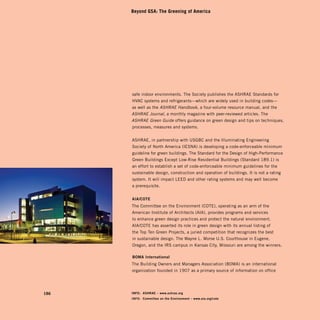Beyond GSA: The Greening of America




       safe indoor environments. The Society publishes the ASHRAE Standards for
       HVAC systems and refrigerants—which are widely used in building codes—
       as well as the ASHRAE Handbook, a four-volume resource manual, and the
       ASHRAE Journal, a monthly magazine with peer-reviewed articles. The
       ASHRAE Green Guide offers guidance on green design and tips on techniques,
       processes, measures and systems.


       ASHRAE, in partnership with USGBC and the Illuminating Engineering
       Society of North America (IESNA) is developing a code-enforceable minimum
       guideline for green buildings. The Standard for the Design of High-Performance
       Green Buildings Except Low-Rise Residential Buildings (Standard 189.1) is
       an effort to establish a set of code-enforceable minimum guidelines for the
       sustainable design, construction and operation of buildings. It is not a rating
       system. It will impact LEED and other rating systems and may well become
       a prerequisite.


       AiA/COtE
       The Committee on the Environment (COTE), operating as an arm of the
       American Institute of Architects (AIA), provides programs and services
       to enhance green design practices and protect the natural environment.
       AIA/COTE has asserted its role in green design with its annual listing of
       the Top Ten Green Projects, a juried competition that recognizes the best
       in sustainable design. The Wayne L. Morse U.S. Courthouse in Eugene,
       Oregon, and the IRS campus in Kansas City, Missouri are among the winners.

       BOMA international
       The Building Owners and Managers Association (BOMA) is an international
       organization founded in 1907 as a primary source of information on office




186	   iNFO: ASHRAE – www.ashrae.org
       iNFO: Committee on the Environment – www.aia.org/cote
 
