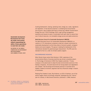 building development, leasing, operating costs, energy use, codes, regulations
                                               and legislation. It has become proactive in combating the environmental
                                               and economic risks of global warming by introducing a Market Transformation
                                               Energy Plan and 7-Point Challenge, which urge building management,
                                               ownership and tenants to work in coordination with each other to reduce their
                                               use of natural resources, non-renewable energy sources and waste production.
         sustainable development:
        “development that meets
                                               world Business Council for Sustainable development (wBCSd)
         the needs of the present
                                               The World Business Council for Sustainable Development (WBCSD) is a
         without compromising the
                                               coalition of 175 international companies united by a shared commitment to
         ability of future generations
                                               sustainable development via the three pillars of economic growth, ecological
         to meet their own needs.”
                                               balance and social progress. This group is leading the development of the
        UN REPORt OF tHE wORLd
                                               international standard for greenhouse gas measurement. The EPA uses this
        COMMiSSiON ON ENViRONMENt
                                               standard for the U.S. under its Climate Leaders program.
        ANd dEVELOPMENt
        Our COmmOn Future (1987)
                                               recoMMended readinG

                                               When Rachel Carson wrote Silent Spring in 1962, awareness of the
                                               environmental effects of business practices was almost completely absent.
                                               In The Ecology of Commerce (1993) Paul Hawken predicted, “If every
                                               company on the planet were to adopt the best environmental practices of the
                                               ‘leading’ companies...the world would still be moving toward sure degradation
                                               and collapse.” By discussing environmental practices in business terms
                                               Hawken created an economic argument that has influenced change in dozens
                                               of businesses.

                                               Reading Paul Hawken’s book, Ray Anderson, as CEO of Interface, one of the
                                               world’s largest interior furnishings companies, developed the first “how-to”
                                               plan for industry. In Mid-Course Correction, published in 1998, Anderson


left:   tHE wAyNE L. MORSE U.S. COURtHOUSE
        iS tHE FiRSt GSA BUiLdiNG tO EARN AN                                                                             187    sustainability matters
                                               iNFO: BOMA – www.boma.org
        AiA/COtE tOP tEN AwARd.
                                               iNFO: wBCSd – www.wbcsd.org
 