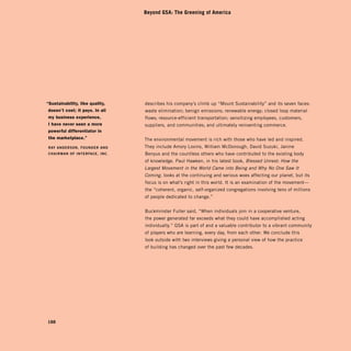 Beyond GSA: The Greening of America




“sustainability, like quality,   describes his company’s climb up “Mount Sustainability” and its seven faces:
 doesn’t cost; it pays. in all   waste elimination; benign emissions; renewable energy; closed loop material
 my business experience,         flows; resource-efficient transportation; sensitizing employees, customers,
 i have never seen a more        suppliers, and communities; and ultimately reinventing commerce.
 powerful differentiator in
 the marketplace.”               The environmental movement is rich with those who have led and inspired.
RAy ANdERSON, FOUNdER ANd        They include Amory Lovins, William McDonough, David Suzuki, Janine
CHAiRMAN OF iNtERFACE, iNC.      Benyus and the countless others who have contributed to the existing body
                                 of knowledge. Paul Hawken, in his latest book, Blessed Unrest: How the
                                 Largest Movement in the World Came into Being and Why No One Saw It
                                 Coming, looks at the continuing and serious woes affecting our planet, but its
                                 focus is on what’s right in this world. It is an examination of the movement—
                                 the “coherent, organic, self-organized congregations involving tens of millions
                                 of people dedicated to change.”


                                 Buckminster Fuller said, “When individuals join in a cooperative venture,
                                 the power generated far exceeds what they could have accomplished acting
                                 individually.” GSA is part of and a valuable contributor to a vibrant community
                                 of players who are learning, every day, from each other. We conclude this
                                 look outside with two interviews giving a personal view of how the practice
                                 of building has changed over the past few decades.




188
 