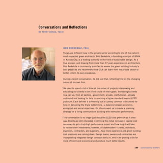 Conversations and Reflections
By Penny Bonda, fasid




                    BoB BerkeBile, faia

                    Things are different now in the private sector according to one of the nation’s
                    most respected green architects. Bob Berkebile, a founding principal of BNIM
                    in Kansas City, is a leading authority in the field of sustainable design. As a
                    true pioneer, and drawing from more than 37 years experience in architecture,
                    Bob Berkebile is imminently qualified to assess the green building industry’s
                    best practices and recommend how GSA can learn from the private sector to
                    better inform its own procedures.

                    During a recent conversation, he did just that, reflecting first on the changing
                    nature of his own firm.

                   “We used to spend a lot of time at the outset of projects interviewing and
                    educating our clients to see if we could lift their goals. Increasingly clients
                    now call us, from all sectors—government, private, institutional—already
                    motivated and looking for help in reaching a higher standard beyond LEED
                    platinum. Each defines it differently but it’s pretty common to be asked for
                    help in delivering the triple bottom line—a balance between economic,
                    ecological and social objectives. Or, clients want us to create a planning
                    strategy for a living community or building with exemplary performance.

                   “The conversation is no longer just about the LEED cost premium as it once
                    was. Clients are still interested in defining the initial increase in capital cost
                    necessary to get a truly high performance project and how long it will take
                    to recover their investments; however, all stakeholders—clients, architects,
                    engineers, contractors, and suppliers—have more experience and green building
                    cost premiums are coming down. Design teams, owners and contractors are
                    incorporating integrated design concepts early on, which are proving to be far
                    more efficient and economical and produce much better results.


                                                                                                   189   sustainability matters
 