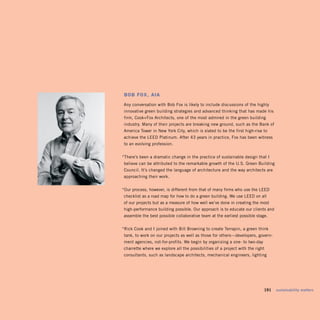 BoB fox, aia
Any conversation with Bob Fox is likely to include discussions of the highly
 innovative green building strategies and advanced thinking that has made his
 firm, Cook+Fox Architects, one of the most admired in the green building
 industry. Many of their projects are breaking new ground, such as the Bank of
America Tower in New York City, which is slated to be the first high-rise to
achieve the LEED Platinum. After 43 years in practice, Fox has been witness
 to an evolving profession.


“There’s been a dramatic change in the practice of sustainable design that I
 believe can be attributed to the remarkable growth of the U.S. Green Building
 Council. It’s changed the language of architecture and the way architects are
approaching their work.


“Our process, however, is different from that of many firms who use the LEED
checklist as a road map for how to do a green building. We use LEED on all
of our projects but as a measure of how well we’ve done in creating the most
 high-performance building possible. Our approach is to educate our clients and
assemble the best possible collaborative team at the earliest possible stage.


“Rick Cook and I joined with Bill Browning to create Terrapin, a green think
 tank, to work on our projects as well as those for others—developers, govern­
 ment agencies, not-for-profits. We begin by organizing a one- to two-day
charrette where we explore all the possibilities of a project with the right
consultants, such as landscape architects, mechanical engineers, lighting




                                                                            191   sustainability matters
 