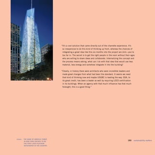 “It’s a cool solution that came directly out of the charrette experience. It’s
                                       so inexpensive to do this kind of thinking up front, whereas the chances of
                                       integrating a great idea like this six months into the project are slim—you’re
                                       too far in. The secret is to get the right people in the room without their egos
                                       who are willing to share ideas and collaborate. Internalizing the concept and
                                       the process means asking, what can I do with that idea that would use less
                                       material, less energy and somehow integrate it into the building?


                                      “Clearly, in history there were architects who were incredible leaders and
                                       made great changes from what had been the standard. It seems we need
                                       that kind of thinking now and maybe USGBC is leading the way. GSA, to
                                       its great credit, has been a leader as well by requiring LEED certification
                                       in its buildings. When an agency with that much influence has that much
                                       foresight, this is a good thing.”




shown:   tHE BANk OF AMERiCA tOwER
         iN NEw yORk ASPiRES tO BE
                                                                                                                193    sustainability matters
         tHE FiRSt LEEd PLAtiNUM
         SkySCRAPER iN tHE COUNtRy.
 