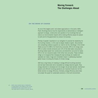 Moving Forward: 

                                                                                         The Challenges Ahead





                                           On the Brink Of Change


                                                       As one of the largest public real estate organizations in the world, GSA’s
                                                       Public Buildings Service has the responsibility to demonstrate an intelligent
                                                       approach to design, construction and operation of our buildings that can
                                                       reduce our environmental impacts while creating effective places for people
                                                       to work and for the government to conduct its business.


                                                       Perhaps of greater importance is our obligation to provide the leadership for
                                                       the building industry—in this case to deeper shades of green. Documented
                                                       and compelling evidence supports our need to do this. Buildings in the United
                                                       States account for 68% of all electricity consumed, 39% of all energy used,
                                                       38% of carbon dioxide emissions and 12% of the total water consumption.
                                                       Building-related waste from construction and demolition accounts for nearly
                                                       60% of all non-industrial waste (136 million tons annually). These numbers
                                                       oblige us to recognize that changing the way buildings are created and
                                                       operated can make a huge and immediate impact in addressing important
                                                       global issues including the threats of climate change.


                                                       GSA has a long history of investing in energy-efficient building solutions
                                                       and we have historically met or exceeded our energy reduction goals. Now,
                                                       energy reduction is necessary but not enough. As we have learned, mechanical
                                                       systems and efficient building operations are important facets but not the
                                                       whole solution to energy efficiency. Similarly, energy efficiency alone does
                                                       not answer the quest for sustainable solutions in the built environment.




	   left:		 Metal	rain	screen	walls	surround	 	
            a	courtyard	of	bio-swales	that	filter	
            storMwater	and	clean	supply	air	at	 	
            the	land	port	of	entry	in	calais,	Maine.                                                                         	      195	 sustainability	matters
 