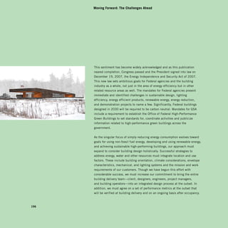 Moving Forward: The Challenges Ahead




      This sentiment has become widely acknowledged and as this publication
      neared completion, Congress passed and the President signed into law on
      December 19, 2007, the Energy Independence and Security Act of 2007.
      This new law sets ambitious goals for Federal agencies and the building
      industry as a whole, not just in the area of energy efficiency but in other
      related resource areas as well. The mandates for Federal agencies present
      immediate and identified challenges in sustainable design, lighting
      efficiency, energy efficient products, renewable energy, energy reduction,
      and demonstration projects to name a few. Significantly, Federal buildings
      designed in 2030 will be required to be carbon neutral. Mandates for GSA
      include a requirement to establish the Office of Federal High-Performance
      Green Buildings to set standards for, coordinate activities and publicize
      information related to high-performance green buildings across the
      government.


      As the singular focus of simply reducing energy consumption evolves toward
      goals for using non-fossil fuel energy, developing and using renewable energy,
      and achieving sustainable high-performing buildings, our approach must
      expand to consider building design holistically. Successful strategies to
      address energy, water and other resources must integrate location and use
      factors. These include building orientation, climate considerations, envelope
      characteristics, mechanical, and lighting systems and the mission and work
      requirements of our customers. Though we have begun this effort with
      considerable success, we must increase our commitment to bring the entire
      building delivery team—client, designers, engineers, project managers,
      and building operators—into an integrated design process at the outset. In
      addition, we must agree on a set of performance metrics at the outset that
      will be verified at building delivery and on an ongoing basis after occupancy.



196
 
