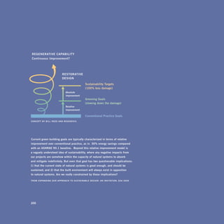 regenerative	capability	

 continuous	improvement?





                                      restorative	
                                      design

                                                                 sustainability	targets	
                                                                 (100%	less	damage)
                                          absolute	
                                          improvement
                                                                 greening	goals	
                                                                 (slowing	down	the	damage)
                                          relative	
                                          improvement

                                                                 conventional	practice	goals
concept	by	b i l l 	 r e e d 	 a n d 	 r e g e n e s i s




“ current	green	building	goals	are	typically	characterized	in	terms	of	relative	
improvement	over	conventional	practice,	as	in	 ‘30%	energy	savings	compared	
with	an	ashrae	90.1	baseline. ’	beyond	this	relative	improvement	model	is		
a	vaguely	understood	idea	of	sustainability,	where	any	negative	impacts	from	
our	projects	are	somehow	within	the	capacity	of	natural	systems	to	absorb		
and	mitigate	indefinitely.	but	even	that	goal	has	two	questionable	implications:	
                                                                                	
1)	that	the	current	state	of	natural	systems	is	good	enough,	and	should	be	
sustained;	and	2)	that	the	built	environment	will	always	exist	in	opposition		
to	natural	systems.	are	we	really	constrained	by	these	implications?”

froM	 Expandi n g O u r a p p r O a c h t O S u S ta i n a b l E d E S i g n : a n i n v i tat i O n, 	 g s a 	 2 0 0 6




200
 