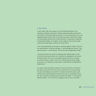 a new visiOn

In April 2005, GSA, with support from the Rockefeller Brothers Fund,
convened a workshop composed of leading sustainable design practitioners
and thinkers. Participants explored avenues in the building process and in the
integrated design process that could inspire and propel revolutionary change.
The following two excerpts from a GSA publication, Expanding Our Approach
to Sustainable Design: An Invitation, set the stage for examining the larger
context and posing deeper questions for project teams.

“Our current approaches are focused on reducing negative impacts. They can
be characterized as ‘doing less damage’ or ‘doing damage less quickly.’ They
beg the question, is achieving even 100 percent less damage good enough?”


“As practices evolve, we need to be looking further ahead toward a vision
for the built environment that is not limited by the paradigms of the current
building industry. This vision must expand beyond the idea of a building
as a fixed end-point, toward a more fluid understanding of project design,
construction, and operation as they relate to sustainability and regenerative
relationships.”


It is easy to leave the reader to ponder this vision of the built environment,
the natural environment and the human environments not only coexisting,
but also contributing to one another. It is harder to ask each person, each
customer, each GSA associate to embrace the vision of a sustainable future.
Yet, that is what we are asking and we implore each reader—in the words of
Mahatma Gandhi, “You must be the change you wish to see in the world.”




                                                                       	   201	 sustainability	matters
 