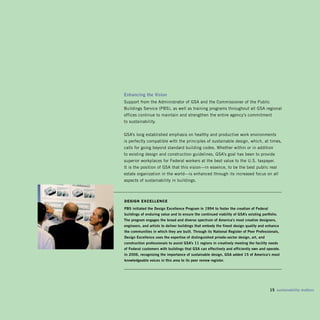 Enhancing the vision
Support from the Administrator of GSA and the Commissioner of the Public
Buildings Service (PBS), as well as training programs throughout all GSA regional
offices continue to maintain and strengthen the entire agency’s commitment
to sustainability.


GSA’s long established emphasis on healthy and productive work environments
is perfectly compatible with the principles of sustainable design, which, at times,
calls for going beyond standard building codes. Whether within or in addition
to existing design and construction guidelines, GSA’s goal has been to provide
superior workplaces for Federal workers at the best value to the U.S. taxpayer.
It is the position of GSA that this vision—in essence, to be the best public real
estate organization in the world—is enhanced through its increased focus on all
aspects of sustainability in buildings.



design exCellenCe
pbS initiated the Design Excellence program in 1994 to foster the creation of Federal
buildings of enduring value and to ensure the continued viability of gSA’s existing portfolio.
The program engages the broad and diverse spectrum of America’s most creative designers,
engineers, and artists to deliver buildings that embody the finest design quality and enhance
the communities in which they are built. Through its national Register of peer professionals,
Design Excellence uses the expertise of distinguished private-sector design, art, and
construction professionals to assist gSA’s 11 regions in creatively meeting the facility needs
of Federal customers with buildings that gSA can effectively and efficiently own and operate.
in 200, recognizing the importance of sustainable design, gSA added 15 of America’s most
knowledgeable voices in this area to its peer review register.




                                                                                         15 sustainability matters
 