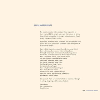 AcknowLEDGEmEntS



     the projects included in this book and those responsible for
     them inspired gSa to compile and create this resource for others.
     We gratefully acknowledge the foresight and perseverance of each
     project manager and team member.

     Specifically, we want to thank our leaders and associates who have
     shared their vision, passion and knowledge in the development of
     Sustainability Matters.

     david l. Bibb, deputy administrator, Senior Environmental official
     david l. Winstead, Commissioner, Public Buildings Service
     anthony E. Costa, deputy Commissioner, Public Buildings Service
     Sam Hunter, assistant Commissioner, office of applied Science
     Kevin Kampschroer, director, Expert Services division
     don Horn, director, Sustainable design Program
     lance davis, Sustainable design Expert
     ann Kosmal, Sustainable design Expert
     Mark Ewing, director, Energy Program
     Jim Carelock, Energy Program
     Kevin Kelly, director, Workplace Program
     Kevin Powell, Research director
     dave Marciniak, Health and Safety Manager
     debra Yap, director, Regulatory Study and advocacy
     Matthew Watt, Program analyst

     We especially thank our consultants for their expertise and insight
     in editing, designing, and formatting the book.

     Penny Bonda 

     Cox  associates, Inc.

     Cory Williamson


                                                                           211   sustainability matters
 