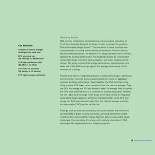 measuring Results
                                     GSA recently completed a comprehensive post-occupancy evaluation of 

                                    12 of its sustainably designed buildings in order to answer the question, 

Key findings-
                                    “Does sustainable design deliver?” The evaluation of these buildings was
Compared to national averages,
                                    comprehensive, including environmental performance, financial metrics,
buildings in this study have:
                                    and occupant satisfaction. No previous U.S. study has taken such a holistic
2% less energy use
                                    approach to building performance. The buildings studied all incorporated
(5 kbtu/sf/yr vs. 88 kbtu/sf/yr)
                                     sustainable design criteria to varying degrees, with seven receiving LEED
13% lower maintenance costs          ratings. The study compared the energy performance, operating cost, and
($2.88/sf vs. $3.30/sf)
                                     water use of the GSA buildings against the average performance of U.S.
33% fewer Co2 emissions             commercial buildings.
(19 lbs/sf/yr vs. 29 lbs/sf/yr)

27% higher occupant satisfaction
                                     Results show that an integrated approach to sustainable design—addressing
                                    environmental, financial, and occupant satisfaction issues in aggregate—
                                     improves building performance. Taken together, the GSA buildings in the
                                     study produce 33% lower carbon emissions than the national average. They
                                    use 26% less energy and 3% less domestic water. On average, their occupants
                                    are 27% more satisfied than U.S. commercial building occupants. However,
                                     the two LEED Gold buildings in the study, which best reflect an integrated
                                     sustainable design approach, performed markedly better, using 34% less
                                    energy and 54% less domestic water than the national average, and their
                                    occupants report 34% greater satisfaction.


                                     Findings such as those documented by this study validate the efforts and 

                                    achievements of green building initiatives, providing sometimes needed 

                                     incentives for clients and their design teams to take on sustainable design 

                                    challenges. By undertaking this study, and hopefully others like it, GSA 

                                    encourages the needed practice of measuring results.





                                                                                                                  19 sustainability matters
 