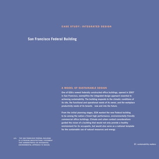 C a s e s t u d y : i n t e g r at e d d e s i g n




                   San Francisco Federal Building




                                                 a model of sustainable design
                                                 one of gSA’s newest federally-constructed office buildings, opened in 2007
                                                 in San Francisco, exemplifies the integrated design approach essential to
                                                 achieving sustainability. The building responds to the climatic conditions of
                                                 its site, the functional and operational needs of its owner, and the workplace
                                                 productivity needs of its tenants—now and into the future.


                                                 From the initial planning stages, gSA wanted the new Federal building
                                                 to be among the nation’s finest high-performance, environmentally friendly
                                                 commercial office buildings. Climate and urban context considerations
                                                 guided the vision of a building that would not only provide a healthy
                                                 environment for its occupants, but would also serve as a national template
                                                 for the sustainable use of natural resources and energy.



left:	    ThE SAn FRAnCiSCo FEDERAL buiLDing
         iS A STRiking ARChiTECTuRAL STATEmEnT
         ThAT DEmonSTRATES An inTEgRATED,
         EnviRonmEnTAL AppRoACh To DESign.                                                                                       21 sustainability matters
 