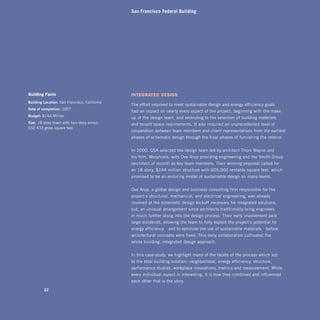 San Francisco Federal Building




building facts                                 integrated design
building Location: San Francisco, California
                                               The effort required to meet sustainable design and energy-efficiency goals
Date of completion: 2007
                                               had an impact on nearly every aspect of the project, beginning with the make-
budget: $144 Million
                                               up of the design team, and extending to the selection of building materials
Size: 18-story tower with four-story annex;    and tenant space requirements. It also required an unprecedented level of
652,433 gross square feet
                                               cooperation between team members and client representatives from the earliest
                                               phases of schematic design through the final phases of furnishing the interior.


                                               In 2000, GSA selected the design team led by architect Thom Mayne and
                                               his firm, Morphosis, with Ove Arup providing engineering and the Smith Group
                                               (architect of record) as key team members. Their winning proposal called for
                                               an 18-story, $144 million structure with 605,000 rentable square feet, which
                                               promised to be an enduring model of sustainable design on many levels.


                                               Ove Arup, a global design and business consulting firm responsible for the
                                               project’s structural, mechanical, and electrical engineering, was already
                                               involved at the schematic design kickoff necessary for integrated solutions,
                                               but, an unusual arrangement since architects traditionally bring engineers
                                               in much further along into the design process. Their early involvement paid
                                               large dividends, allowing the team to fully exploit the project’s potential for
                                               energy efficiency—and to optimize the use of sustainable materials—before
                                               architectural concepts were fixed. This early collaboration cultivated the
                                               whole-building, integrated-design approach.


                                               In this case study, we highlight many of the facets of the process which led
                                               to the total building solution: neighborhood, energy efficiency, structure,
                                               performance studies, workplace innovations, metrics and measurement. While
                                               every individual aspect is interesting, it is how they combined and influenced
                                               each other that is the story.

         22
 