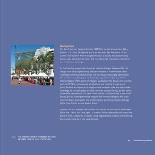 neighborhood
                                                       The San Francisco Federal Building (SFFB) is located across from GSA’s
                                                       historic U.S. Court of Appeals and is on axis with San Francisco’s Civic
                                                       Center. The South of Market neighborhood is a socially and economically
                                                       diverse area known for its three- and four-story light industrial, commercial
                                                       and residential buildings.


                                                       As the building design took shape, an intense dialogue between GSA, its
                                                       design team and neighborhood advocates helped all stakeholders better
                                                       understand both the opportunities and the design challenges before them.
                                                       The slender tower along the northeast boundary frames the beautifully
                                                       detailed façade of the Court of Appeals, juxtaposing the Beaux Arts building
                                                       with the SFFB’s contemporary architecture and creating a large public
                                                       plaza. Federal employees and neighborhood residents alike are able to take
                                                       advantage of the open plaza and the café with outdoor dining, as well as the
                                                       conference center and child care center inside. This sensitivity to the urban
                                                       setting and to the neighborhood respects the lower buildings to the south,
                                                       while the tower anticipates the greater density and monumental buildings
                                                       of the Civic Center across Market Street.


                                                       In short, the SFFB design team sought not only to use the natural advantages
                                                       of the site—wind, sun, and light—to create a more sustainable and productive
                                                       place to work, but also to revitalize a long-neglected site without overwhelming
                                                       the unique character of the neighborhood.




above:	   ThE noRThwEST FACE oF ThE FEDERAL buiLDing
          AS viEwED FRom ThE CiviC CEnTER pLAzA.
                                                                                                                                  23      sustainability matters
 