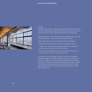 San Francisco Federal Building




     Structure
     The SFFB’s whole-building, integrated design approach aims to provide not
     only optimal performance throughout the building’s life cycle, but also return
     significant and recurring cost savings through reduced operating costs.


     The structure’s form—derived principally from its energy design, particularly
     its natural ventilation—also includes other strategic elements:

     • Desk-height windows that can be opened or closed by employees

     • Upper-level windows controlled by electronic temperature monitors

     •	 “Trickle vents” and finned tube convectors near the floor that provide
      small amounts of ventilation and heat for cold days

     • Wall panels and file storage that are six inches off the floor and do not
      exceed 52 inches in height to allow natural airflow


     The building is made of concrete, rather than steel, which is integral to
     the energy strategy. The exposed ceiling slab functions as a thermal mass,
     cooled by the night air and continues its work during the day by radiating
     coolness to the building occupants and absorbing heat from their activities.
     The design team developed a wave-shaped slab that provides the needed
     mass without reducing either the amount of reflected light or the proper
     flow of nighttime air.




2
 
