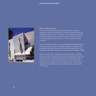 San Francisco Federal Building




     metrics and measurement
     To verify that the commissioned building would achieve a real-world
     performance similar to that predicted by computer models, GSA measured
     temperature conditions in the unoccupied, un-commissioned building prior
     to occupancy. After occupancy, GSA will re-measure the same conditions
     to ensure the predicted improvement in comfort and working conditions
     are realized.


     One of the few early concerns, in fact, came from results showing that interior
     illumination levels, as a result of the design’s emphasis on daylighting, were
     considerably higher than those found in conventionally lighted offices. This
     knowledge enabled GSA to prepare the future tenants for the degree of change.


     Because the performance modeling was unusually detailed, the building
     will provide GSA a unique opportunity, not only to evaluate how the building
     performs, but also to evaluate the performance of sophisticated modeling
     techniques. Post occupancy evaluation will focus on five areas: energy
     savings; indoor environment including employee comfort, satisfaction and
     engagement; social networks and communications; and, occupant health
     and well-being.




30
 