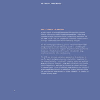 San Francisco Federal Building




     refleCtions on the proCess

     At every stage of the building’s development and construction, projected
     levels of financial and contractual performance have been—or are being—
     verified by multiple independent analyses. These analyses demonstrate that
     the SFFB, built at a total cost comparable to conventional commercial office
     buildings, will become a model of sustainable design principles.


     The GSA team’s progressive thinking, passion, and commitment allowed the
     strong initial design concepts of the design team to be carried through to
     completion. The extraordinary integration of expert consultants, spearheaded
     by a design architect who strove for innovation and sustainable design
     excellence, was central to the project’s success.


     The SFFB uses techniques and systems appropriate for its location and its
     use. The specific strategies implemented in the building—in particular the
     use of natural ventilation—are not readily transferred to some less salubrious
     geographic locations. The project’s design goals and methods, rather than the
     technical solutions, are applicable for all projects: an insistent commitment
     to energy efficiency, a focus on sustainable design excellence, the provision of
     a healthy working environment, the reduced use of natural resources, and the
     use of an integrated design approach to achieve these goals—all these are the
     future of excellent design.




32
 
