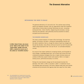 The Greenest Alternative





                                          reThinking The need To build


                                                            The greenest alternative is to not build at all. This catches many building
                                                            owners and designers off guard. How can organizations meet their workplace
                                                            needs without constructing a building? Alternatives do exist—renovating
                                                            existing facilities, interior retrofits, reorganizing work processes, reusing
                                                            resources and materials—with potentially enormous benefits for owners,
                                                            occupants and the environment.


                                                            The Modern Workplace

                                                            The nearly universal adoption of modern office technology—fax machines,
                                                            laptops, cell phones, and pda’s—introduced unprecedented mobility into
                                                            the nation’s workforce. Even so, though the nature of work has changed over
         in 2001, robert probst, also known
                                                            the last two decades, many offices continue to be built out with the same late
         as the “father of the cubicle” for his
                                                            1960’s design assumption that “one size fits all,” an outmoded workplace
         “action office” design of the late
                                                            concept.
         1960’s, labeled the current use of
         the cubicle as “monolithic insanity.”
                                                            As a result of the modern workforce’s increasing mobility, and the growth of
                                                            more strategic, knowledge-based work—by its nature less routine and more
                                                            collaborative workplace strategies that rely on single individual places are
                                                            unlikely to effectively support modern work practice. Work is no longer a
                                                            solitary pursuit, performed exclusively in an office.


                                                            Perhaps the most dramatic change over the last decade has been the
                                                            decrease—from 34% in 1997, to only 8% in 2007—in traditional nine to
                                                            five workdays spent exclusively in the office. Workers today have more flexible
                                                            schedules and job demands that regularly take them away from their desks.




	   left:	 The	governmenTs	of	Canada	and	The	UniTed	
           sTaTes	deCided	To	bUild	a	single	shared	porT	
                                                                                   35	 sustainability	matters
           of	enTry	raTher	Than	Two	aT	sweeT	grass,	

           monTana – CoUTTs,	alberTa.

 
