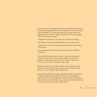 During individual client engagements, researchers observed and documented
the many ways employees actually use their workspaces in terms of occupancy
and task parameters. The survey data show the use of space over time of
organizations and provides an objective counterpoint to the ways employees
think they are using their spaces.

• Workspaces are temporarily unoccupied 23% of the time on average

• Work tasks are consistent throughout the day, with a modest lunch dip

• Computer work is the dominate activity while at the desk—approximately
 half the time

• Desks are vacant up to 60% of the time, even at times of the highest
 occupancy!


This last startling statistic poses the question, where are these workers?
They are on site but away from their desks, at agency client offices, or
traveling—in other words, doing their jobs the way work is done in the
21st century and using the full range of modern tools.


Typically, workforces have a mistaken idea of how they actually use their
workspaces. In general, GSA found that they use their workstations about
half as much, and in different ways, than they think.


These findings regarding actual space usage should prompt a reexamination
of traditional programming procedures that rely on self-reported space
requirements and use. Most organizations need to consider replacing much
of their “fixed” space with “flexible” space in order to accommodate the new,
more mobile work style of the modern office worker.



                                                                       	     37	   sustainability	matters
 