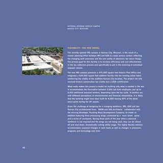 i nTernal	revenUe	serviCe	CampUs	
     Kansas	CiTy,	missoUri




     FlexibiliTy : The neW Model

     The	recently	opened	irs	campus	in	Kansas	City,	missouri,	is	the	result	of	a		
     master	planning	effort	between	irs	and	gsa	to	create	service	centers	reflecting	
     the	changing	work	processes	and	the	new	reality	of	electronic	tax	return	filings.	
     The	primary	goal	for	this	facility	is	to	increase	efficiency	and	cost	effectiveness		
     in	the	tax	collection	process	and	specifically	to	aid	in	the	servicing	of	individual	
     taxpayer	returns.		

     The	new	irs	campus	preserves	a	475,000	square	foot	historic	post	office	and	
     integrates	a	600,000	square	foot	addition	facility	into	the	existing	urban	fabric	
     reinforcing	the	vitality	of	the	midtown	Kansas	City	location.	The	project	not	only	
     received	historic	preservation	tax	credits	but	a	leed	certification.		

     what	really	makes	this	project	a	model	for	building	only	what	is	needed	is	the	way	
     it	accommodates	the	fluctuation	between	3,000	full -time	employees	and	up	to	
     5,000	additional	seasonal	workers,	depending	upon	the	tax	cycle.	in	another	era	
     with	different	perceptions	of	environmental	and	financial	stewardship,	it	is	likely	
     that	the	building	might	have	been	built	for	8,000	leaving	60%	of	the	desks	
     unoccupied	during	the	off -season.

     given	the	challenge	of	designing	for	a	changing	workforce,	irs,	gsa	and	two	
     Kansas	City	architectural	firms —bnim	and	360	architects —collaborated	with		
     the	winning	developer,	pershing	road	development	Company,	to	create	an	
     addition	featuring	three	processing	wings	connected	by	a	 “main	street ”	spine		
     and	a	series	of	courtyards.	during	those	parts	of	the	year	when	a	seasonal	
     workforce	is	not	required	and	the	wings	are	not	being	used,	they	can	be	closed		
     off	and	shut	down,	dramatically	cutting	utility	usage.	The	highly	flexible	solution	
     accommodates	seasonal	changes	in	work	loads	as	well	as	changes	in	processes,	
     programs	and	technology	over	time.




40
 