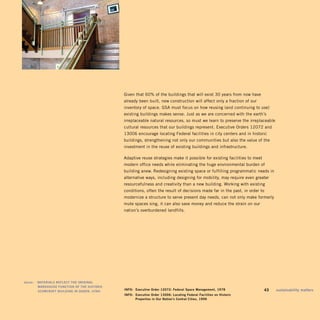 Given that 60% of the buildings that will exist 30 years from now have
                                                   already been built, new construction will affect only a fraction of our
                                                   inventory of space. GSA must focus on how reusing (and continuing to use)
                                                   existing buildings makes sense. Just as we are concerned with the earth’s
                                                   irreplaceable natural resources, so must we learn to preserve the irreplaceable
                                                   cultural resources that our buildings represent. Executive Orders 12072 and
                                                   13006 encourage locating Federal facilities in city centers and in historic
                                                   buildings, strengthening not only our communities but also the value of the
                                                   investment in the reuse of existing buildings and infrastructure.

                                                   Adaptive reuse strategies make it possible for existing facilities to meet
                                                   modern office needs while eliminating the huge environmental burden of
                                                   building anew. Redesigning existing space or fulfilling programmatic needs in
                                                   alternative ways, including designing for mobility, may require even greater
                                                   resourcefulness and creativity than a new building. Working with existing
                                                   conditions, often the result of decisions made far in the past, in order to
                                                   modernize a structure to serve present day needs, can not only make formerly
                                                   mute spaces sing, it can also save money and reduce the strain on our
                                                   nation’s overburdened landfills.




	   above:		 maTerials	refleCT	The	original	 	
             warehoUse	fUnCTion	of	The	hisToriC	
             sCowCrofT	bUilding	in	ogden,	UTah.	
                                                   info:	 executive	order	12072:	federal	space	management,	1978              	   43	   sustainability	matters
                                                   info:	 executive	order	13006:	locating	federal	facilities	on	historic	
                                                   	      properties	in	our	nation’s	Central	Cities,	1996
 