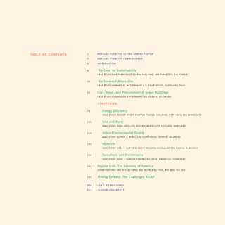 Table of conTenTs   1       m e S S A G e f r o m t h e A c t i n G A d m i n i S t r At o r

                    3       meSSAGe from the commiSSioner

                    4       introdUction


                    8       the case for Sustainability
                            CASE StuDY: SAN FRANCiSCO FEDERAL BuiLDiNg, SAN FRANCiSCO, CALiFORNiA


                    34      the Greenest Alternative
                            CASE StuDY: HOWARD M. MEtzENBAuM u.S. COuRtHOuSE, CLEvELAND, OHiO


                    52      cost, Value, and Procurement of Green Buildings
                            CASE StuDY: EPA REgiON 8 HEADquARtERS, DENvER, COLORADO


                            sTraTegies

                    74           energy efficiency
                                 CASE StuDY: BiSHOP HENRY WHiPPLE FEDERAL BuiLDiNg, FORt SNELLiNg, MiNNESOtA


                    100          Site and Water
                                 CASE StuDY: NOAA SAtELLitE OPERAtiONS FACiLitY, SuitLAND, MARYLAND


                    118          indoor environmental Quality
                                 CASE StuDY: ALFRED A. ARRAj u.S. COuRtHOuSE, DENvER, COLORADO


                    140          materials
                                 CASE StuDY: CARL t. CuRtiS MiDWESt REgiONAL HEADquARtERS, OMAHA, NEBRASkA


                    156          operations and maintenance
                                 CASE StuDY: jOHN j. DuNCAN FEDERAL BuiLDiNg, kNOxviLLE, tENNESSEE


                    182     Beyond GSA: the Greening of America
                    	       CONvERSAtiONS AND REFLECtiONS: BOB BERkEBiLE, FAiA, AND BOB FOx, AiA


                    194     moving forward: the challenges Ahead
                        	

                    204     GSA Leed BUiLdinGS

                    211     AcknoWLedGementS
 