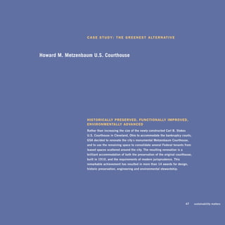 c a S e S T u d y : T h e g r e e n e S T a lT e r n aT i v e




Howard M. Title Goes Here
Case Study Metzenbaum U.S. Courthouse




                   hiSTorically preServed, FuncTionally iMproved,
                   environMenTally advanced
                   rather	than	increasing	the	size	of	the	newly	constructed	Carl	b.	stokes		
                   U.s.	Courthouse	in	Cleveland,	ohio	to	accommodate	the	bankruptcy	courts,	
                   gsa	decided	to	renovate	the	city’s	monumental	metzenbaum	Courthouse,	
                   and	to	use	the	remaining	space	to	consolidate	several	federal	tenants	from	
                   leased	spaces	scattered	around	the	city.	The	resulting	renovation	is	a	
                   brilliant	accommodation	of	both	the	preservation	of	the	original	courthouse,	
                   built	in	1910,	and	the	requirements	of	modern	jurisprudence.	This	
                   remarkable	achievement	has	resulted	in	more	than	14	awards	for	design,	
                   historic	preservation,	engineering	and	environmental	stewardship.




                                                                                        	    47	   sustainability	matters
 