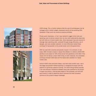 Cost, Value and Procurement of Green Buildings




     LEED ratings. This is further evidence that the cost of building green can be
     managed within market budgets; developers would not be exceeding GSA
     standards if they could not construct projects profitably.


     Private sector developers, in fact, have learned to juggle initial costs and
     operating costs to deliver projects that not only meet sustainability objectives,
     but with rents at or below market rates. Some developers have also learned to
     leverage lower operating costs—achieved through energy efficiency, use of
     daylight, and more durable materials—to more effectively market these
     buildings for leasing both to the private sector and to the government.


     GSA has used both incentive and penalty clauses in its contracts. In two
     cases, GSA included a clause in leases that allowed it to deduct a $250,000
     penalty on one project or 10% of the annual rent payments on the other if the
     lessors did not deliver a silver LEED rating. In both instances, the completed
     buildings achieved LEED Gold and the leases were awarded at or below
     market rates.


     Some of GSA’s most prominent leases—and even some smaller ones—use a
     two-stage procurement method resulting in a design/build project with the
     potential of achieving a greener building. This short-listing method provides
     a far more efficient competition between those best qualified for the project.
     In-depth discussions, covering every aspect of the proposals, are held with
     each finalist in order to determine which promises the most innovative
     solutions to the project’s design challenges.




62
 
