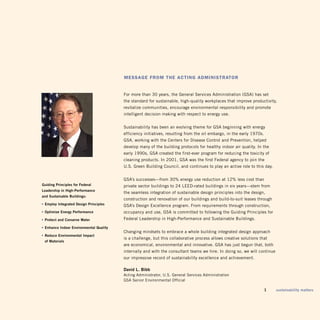 Message froM The acTing adMinisTraTor


                                         For more than 30 years, the general Services Administration (gSA) has set
                                         the standard for sustainable, high-quality workplaces that improve productivity,
                                         revitalize communities, encourage environmental responsibility and promote
                                         intelligent decision making with respect to energy use.


                                         Sustainability has been an evolving theme for gSA beginning with energy
                                         efficiency initiatives, resulting from the oil embargo, in the early 1970s.
                                         gSA, working with the Centers for Disease Control and Prevention, helped
                                         develop many of the building protocols for healthy indoor air quality. in the
                                         early 1990s, gSA created the first-ever program for reducing the toxicity of
                                         cleaning products. in 2001, gSA was the first Federal agency to join the
                                         u.S. green Building Council, and continues to play an active role to this day.


                                         gSA’s successes—from 30% energy use reduction at 12% less cost than
Guiding Principles for federal           private sector buildings to 24 LEED-rated buildings in six years—stem from
Leadership in high-Performance
                                         the seamless integration of sustainable design principles into the design,
and Sustainable Buildings:
                                         construction and renovation of our buildings and build-to-suit leases through
• employ integrated design Principles    gSA’s Design Excellence program. From requirements through construction,
• optimize energy Performance            occupancy and use, gSA is committed to following the guiding Principles for
• Protect and conserve Water             Federal Leadership in High-Performance and Sustainable Buildings.

• enhance indoor environmental Quality
                                         Changing mindsets to embrace a whole building integrated design approach
• reduce environmental impact
                                         is a challenge, but this collaborative process allows creative solutions that
 of materials
                                         are economical, environmental and innovative. gSA has just begun that, both
                                         internally and with the consultant teams we hire. in doing so, we will continue
                                         our impressive record of sustainability excellence and achievement.

                                         david L. Bibb
                                         Acting Administrator, u.S. general Services Administration
                                         gSA Senior Environmental Official

                                                                                                                       1   sustainability matters
 