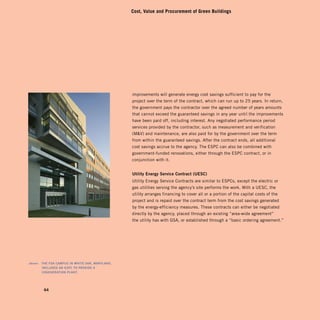 Cost, Value and Procurement of Green Buildings




                                                       improvements will generate energy cost savings sufficient to pay for the
                                                       project over the term of the contract, which can run up to 25 years. In return,
                                                       the government pays the contractor over the agreed number of years amounts
                                                       that cannot exceed the guaranteed savings in any year until the improvements
                                                       have been paid off, including interest. Any negotiated performance period
                                                       services provided by the contractor, such as measurement and verification
                                                       (MV) and maintenance, are also paid for by the government over the term
                                                       from within the guaranteed savings. After the contract ends, all additional
                                                       cost savings accrue to the agency. The ESPC can also be combined with
                                                       government-funded renovations, either through the ESPC contract, or in
                                                       conjunction with it.


                                                       utility	energy	service	contract	(uesc)	
                                                       Utility Energy Service Contracts are similar to ESPCs, except the electric or
                                                       gas utilities serving the agency’s site performs the work. With a UESC, the
                                                       utility arranges financing to cover all or a portion of the capital costs of the
                                                       project and is repaid over the contract term from the cost savings generated
                                                       by the energy-efficiency measures. These contracts can either be negotiated
                                                       directly by the agency, placed through an existing “area-wide agreement”
                                                       the utility has with GSA, or established through a “basic ordering agreement.”




	   above:		 the	fdA	cAmPus	in	white	oAK,	mArylAnd,	
             included	An	esPc	to	ProVide	A	
             cogenerAtion	PlAnt.	




            64
 