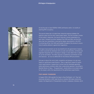 EPA Region 8 Headquarters




     the facility was to meet ENERGY STAR certification within 14 months of
     reaching 95% occupancy.


     The second phase also included three interactive sessions between the
     selection panel and the short-listed project teams. The first involved a review
     of the project’s objectives, the second required a formal presentation by
     each team, followed by written feedback from EPA and GSA, and the third
     was a two-hour presentation covering the design requirements in the SFO.
     A contracting officer from GSA participated throughout the process to ensure
     that all parties adhered to government regulations.


     This type of procurement can be very beneficial to the government; however,
     in order to provide the developer with accurate cost estimates, architects and
     engineers frequently feel it necessary to design in more detail than is asked
     for by the solicitation. The effort requires a substantial commitment of time
     and resources—as much as $500,000 for the Denver EPA procurement.


     One way to reduce the cost of both competition and delivery is to rely more
     heavily on performance specifications. There is significant support for perfor-
     mance specifications in government contract law and developers generally
     prefer performance contracts rather than a prescriptive approach. According to
     Marshall Burton of Opus: “The government…should allow us to do what is best
     for the project, within the requirements of the performance specification…”


     posT-AwArd TeAmwork

     In August 2004, GSA awarded the lease to Opus Northwest, LLC. They had
     previously delivered a LEED-rated facility on another GSA lease construction
     project, the Department of Transportation facility in Lakewood, Colorado, which


70
 