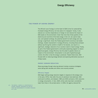 Energy Efficiency





                                        thE PowEr of Saving EnErgy


                                                        The efficient use of energy is at the heart of GSA’s drive for sustainability.
                                                        Increased energy efficiency not only saves U.S. taxpayers’ money, it also
                                                        reduces our country’s dependence on foreign oil and reduces the impact of
                                                        GSA assets on the environment. Given that more than three-quarters of the
                                                        electricity and one-third of the total energy in the U.S. are used to heat,
                                                        cool, and operate buildings, the potential benefit for both energy and cost
                                                        savings is significant. Given the Federal government’s enormous real estate
                                                        holdings, modest improvement in energy efficiency, including those achieved
                                                        without sacrificing the comfort or health of its tenants, can result in a
                                                        significant, strategic reduction of our country’s need to import energy. Finally,
                                                        as part of the Federal government’s continually expanding program to reduce
                                                        greenhouse gases, energy efficiency has the power to greatly reduce our
                                                        impact on the environment. Consumption is one part of greenhouse gas
                                                        control; the other is how the energy is produced. Toward these ends, GSA
                                                        focuses both on reducing energy demand and exploring alternative sources of
                                                        energy supply.


                                                        EnErgy DEmanD rEDuction

                                                        Reducing energy through reducing demand involves numerous strategies,
                                                        some dating back decades and others more recently evolved.


                                                        Efficiency	Targets	
                                                        GSA began setting energy reduction targets in response to the energy crisis
                                                        in the early 1970s. Even after the price of petroleum had stabilized, GSA
                                                        continued its efforts, and between 1985 and 2005 achieved a 30% reduction
                                                        in energy consumption. In fact, GSA’s utility costs have been consistently
                                                        lower than those in the private sector. In 2006, the agency reduced the
	   left:		 ThE	WaynE	L.	MorsE	U.s.	CoUrThoUsE	in	 	
            EUgEnE,	orEgon,	pErforMs	30%	bETTEr	 	
            Than	ThE	rEqUirEMEnTs	of	ashraE	sTandard	
            90.1-1999.	                                                                                                               	 75	 sustainability	matters
 