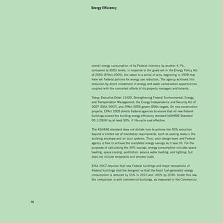 Energy Efficiency




     overall energy consumption of its Federal inventory by another 4.7%,
     compared to 2003 levels, in response to the goals set in the Energy Policy Act
     of 2005 (EPAct 2005), the latest in a series of acts, beginning in 1978 that
     have set Federal policies for energy use reduction. The agency achieved this
     reduction by direct investment in energy and water conservation opportunities
     coupled with the concerted efforts of its property managers and tenants.


     Today, Executive Order 13423, Strengthening Federal Environmental, Energy,
     and Transportation Management, the Energy Independence and Security Act of
     2007 (EISA 2007), and EPAct 2005 govern GSA’s targets. On new construction
     projects, EPAct 2005 directs Federal agencies to ensure that all new Federal
     buildings exceed the building energy-efficiency standard (ASHRAE Standard
     90.1-2004) by at least 30%, if life-cycle cost effective.


     The ASHRAE standard does not dictate how to achieve the 30% reduction
     beyond a limited set of mandatory requirements, such as sealing leaks in the
     building envelope and air duct systems. Thus, each design team and Federal
     agency is free to achieve the mandated energy savings as it sees fit. For the
     purposes of calculating the 30% savings, energy consumption includes space
     heating, space cooling, ventilation, service water heating, and lighting, but
     does not include receptacle and process loads.


     EISA 2007 requires that new Federal buildings and major renovations of
     Federal buildings shall be designed so that the fossil fuel-generated energy
     consumption is reduced by 55% in 2010 and 100% by 2030. Under this law,
     the comparison is with commercial buildings, as measured in the Commercial




76
 