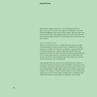 Energy Efficiency




     GSA measures energy consumption in all its buildings for which the
     government pays the utility bill. Every agency has flexibility in how it will
     achieve the aggregate, agency-wide reduction targets. Because energy costs
     and building conditions vary widely throughout the country, GSA uses both
     annual regional targets and specific building targets for all new construction
     and renovation.


     Energy	standards		Codes	
     Most new construction in the U.S. already meets local minimum energy
     code requirements, but there is ample room for improvement. Per capita
     energy use in California and new york, for example, is approximately half
     the national average due to stringent codes, rigorous enforcement and
     statewide incentives. Such codes contribute to achieving sustainability goals
     first by saving energy, second by reducing the need for power plants and
     thus the use of those natural resources that produce electricity, and third,
     by reducing emissions into the atmosphere.


     Codes generally offer both prescriptive and performance path criteria for
     compliance. Prescriptive criteria are easy-to-use tables containing minimum
     or maximum values, while performance paths set the end goal, which can be
     met by establishing an energy budget and balancing multiple energy-saving
     measures. For instance, if the wall insulation does not meet the prescriptive
     requirements, but the ceiling insulation exceeds them, a performance path
     method may bring the whole building into compliance with the code.




78
 