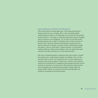 advanced	Metering	and	demand	Load	Management	
EPAct 2005 directs all Federal agencies to install advanced metering to
measure electricity use in buildings. GSA, in fact, had already started
installing advanced meters in the Washington, DC, and new york areas before
the law required it. In the long run, advanced meters save money by managing
power consumption more strategically. The minute-by-minute data provide
building operators with a wealth of information that a monthly bill does not.
Perhaps more importantly, advanced metering helps the government buy
power at better prices, because it provides a better understanding of energy
use patterns. Users can participate in demand reduction or load-shedding
programs offered by utilities or grid operators, which can significantly lower
costs either through curtailing use or on-site power generation.


GSA uses a centralized approach to advanced meter data collection, analysis
and reporting with a single software program and database, which not only
simplifies these functions, but provides data with a uniform appearance to
individual users across all regions. Perhaps more important is the analytical
capability this provides GSA in managing building energy performance and the
contracts for operations and maintenance. GSA’s advanced metering system
will be integrated with its existing tracking program, Energy Usage and
Analysis System (EUAS), thus providing a familiar reporting engine and
creating an automated bill verification system.




                                                                       	   79	   sustainability	matters
 