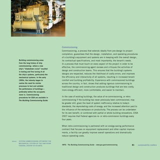Commissioning	
                                                   Commissioning, a process that extends ideally from pre-design to project
                                                   completion, guarantees that the design, installation, and operating procedures
                                                   of a building’s equipment and systems are in keeping with the overall design,
           building	commissioning	arose		          its contractual specifications, and most importantly, the tenant’s needs.
           from	the	long	history	of	ship	
                                                   In a process that must touch on every aspect of the project in order to be
           commissioning—where	a	new		
                                                   effective, the commissioning agent reviews and critiques the activities of
           ship’s	“shakedown	cruise”	resulted	
                                                   design and construction teams. This ensures that the building’s systems
           in	testing	and	fine	tuning	of	all		
           the	ship’s	systems,	particularly	the	   designs are respected, reduces the likelihood of costly errors, and improves
           mechanical	systems.	in	the	early	       the efficiency and interactivity of all systems, resulting in increased tenant
           1990s,	the	industry	began	to	           comfort and building profitability. Experience with commissioned buildings
           realize	the	need	for	similar	           across the country, in fact, shows that adding rigorous commissioning to
           processes	to	test	and	validate		        traditional design and construction produces buildings that are less costly,
           the	performance	of	buildings—
                                                   more energy efficient, more comfortable, and easier to maintain.
           preferably	before	the	occupants	
           move	in.	Commissioning	
           procedures	for	gsa	are	available	in	
                                              	
                                                   In the case of existing buildings, the value of re-commissioning, or retro­
           The Building Commissioning Guide.       commissioning if the building has never previously been commissioned, may
                                                   be greater still, given the level of system inefficiency relative to today’s
                                                   standards, the skyrocketing costs of energy, and the increased attention paid to
                                                   the influence of the workplace on productivity. The process can be undertaken
                                                   for its own benefit, or combined with partial or whole building renovations. EISA
                                                   2007 requires that Federal agencies re- or retro-commission buildings every
                                                   four years.


                                                   When retro-commissioning is partnered with an energy-saving performance
                                                   contract that focuses on equipment replacement and other capital improve­
                                                   ments, a facility can greatly improve overall operations and dramatically
                                                   reduce operating costs.

	   above:		 sysTEM	CoMMissioning	opTiMizEd	ThE	
             MEChaniCaL	sysTEM	of	ThE	saM	nUnn	
             fEdEraL	CEnTEr	in	aTLanTa.	
                                                   info:	 The	building	Commissioning	guide	–	www.gsa.gov/commissioning        	   81	   sustainability	matters
 