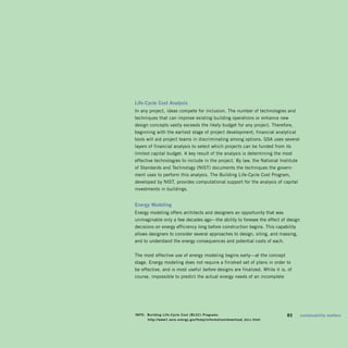 Life-Cycle	Cost	analysis	
In any project, ideas compete for inclusion. The number of technologies and
techniques that can improve existing building operations or enhance new
design concepts vastly exceeds the likely budget for any project. Therefore,
beginning with the earliest stage of project development, financial analytical
tools will aid project teams in discriminating among options. GSA uses several
layers of financial analysis to select which projects can be funded from its
limited capital budget. A key result of the analysis is determining the most
effective technologies to include in the project. By law, the national Institute
of Standards and Technology (nIST) documents the techniques the govern­
ment uses to perform this analysis. The Building Life-Cycle Cost Program,
developed by nIST, provides computational support for the analysis of capital
investments in buildings.


Energy	Modeling	
Energy modeling offers architects and designers an opportunity that was
unimaginable only a few decades ago—the ability to foresee the effect of design
decisions on energy efficiency long before construction begins. This capability
allows designers to consider several approaches to design, siting, and massing,
and to understand the energy consequences and potential costs of each.


The most effective use of energy modeling begins early—at the concept
stage. Energy modeling does not require a finished set of plans in order to
be effective, and is most useful before designs are finalized. While it is, of
course, impossible to predict the actual energy needs of an incomplete




info:	 building	Life-Cycle	Cost	(bLCC)	programs	                          	   83	   sustainability	matters
	      	http://www1.eere.energy.gov/femp/information/download_blcc.html
 