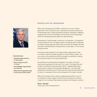 Message froM The coMMissioner


                                        gSA’s Public Buildings Service (PBS)—landlord for the civilian Federal
                                        government—has an opportunity and a responsibility to lead by example and
                                        to demonstrate how to create sustainable buildings by intelligently integrating
                                        energy efficiency and environmentally sound decisions into building designs
                                        while still creating places where people can work effectively.


                                        Sustainability in building design, construction, and operation, is fundamental
                                        to and indivisible from our core agency mission of providing superior workplaces
                                        for Federal customer agencies at best value to the American taxpayer. We want
                                        to be part of transforming the building industry so that “green” is the only way
                                        of doing business.


                                        this book provides examples of our progress toward sustainability to date.
                                        it is meant to inspire the people who work for and with gSA to surpass—not
Sustainability Goals:                   just continue—the excellent work PBS has already accomplished in meeting
• Sustainable design practices in       the sustainability goals of the Federal government.
 all major projects

• reduce energy use by 30%              We celebrate the accomplishments recognized in this book, but merely
 in 10 years                            continuing this good work will fall short of our needs. the Energy Policy Act
• exceed AShrAe energy standards        of 2005, the President’s Executive Order 13423, “Strengthening Federal
 by at least 30%                        Environmental, Energy and transportation Management,” and the Energy
• reduce fossil fuel-generated energy   independence and Security Act of 2007 have each raised the performance bar.
 by 55% now and 100% by 2030            Our task is increasingly difficult and the new goals will be tough to achieve.


                                        PBS builds buildings to last a century. integrating sustainability into all of
                                        our activities will leave a legacy for America that will outlast our buildings.
                                        i urge all of us to embrace these ideas and enhance them through our actions.

                                        david L. Winstead
                                        Commissioner, Public Buildings Service
                                                                                                                	   3      sustainability matters
 