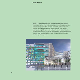 Energy Efficiency




     design, it is nevertheless possible to compare the energy repercussions of
     alternate approaches. Given the project’s location, scope, and specific needs,
     energy modeling can also help designers concentrate on a project’s most
     important design variables, and how building materials affect lighting,
     heating, or cooling. GSA is currently leading efforts within the construction
     industry to document and evaluate the implementation of building information
     modeling (BIM) technologies, which assist energy performance analyses,
     as well as operational practices.




84
 