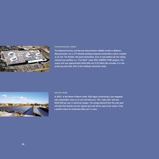 Photovoltaic roof

     The	national	archives	and	records	administration	(nara)	facility	in	Waltham,	
     Massachusetts,	has	a	377-kilowatt	building-integrated	photovoltaic	system	installed	
     as	its	roof.	The	flexible,	flat	panel	photovoltaic	array	is	heat	welded	into	the	roofing	
     material	and	qualifies	as	a	“Cool	roof”	under	Epa’s	EnErgy	sTar	program.	The	
     project	will	save	approximately	$204,000	and	5.55	billion	btu	annually.	it	is	now	
     producing	more	than	50%	of	the	building’s	electricity	needs.




     Solar Park

     in	2007,	at	the	denver	federal	Center,	gsa	began	constructing	a	one-megawatt	
     solar	photovoltaic	array	on	six	and	one-half	acres.	This	“solar	park”	will	save	
     $405,000	per	year	in	electrical	charges.	The	energy	obtained	from	the	solar	park	
     will	both	feed	directly	into	the	regional	grid	and	will	be	used	at	the	center.	it	has		
     a	positive	return	on	investment	after	just	11	years.




86
 